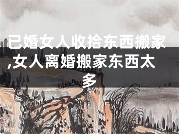 已婚女人收拾东西搬家,女人离婚搬家东西太多