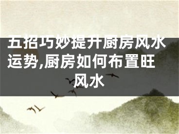 五招巧妙提升厨房风水运势,厨房如何布置旺风水