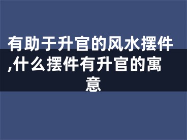 有助于升官的风水摆件,什么摆件有升官的寓意