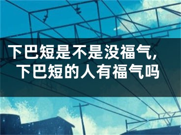 下巴短是不是没福气,下巴短的人有福气吗