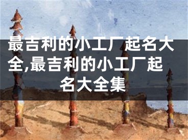 最吉利的小工厂起名大全,最吉利的小工厂起名大全集