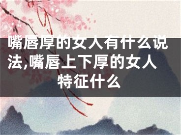 嘴唇厚的女人有什么说法,嘴唇上下厚的女人特征什么