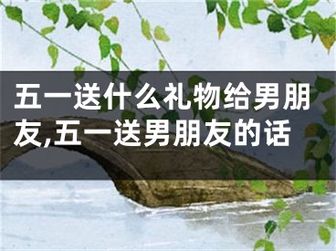五一送什么礼物给男朋友,五一送男朋友的话