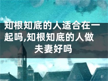 知根知底的人适合在一起吗,知根知底的人做夫妻好吗