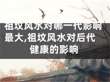 祖坟风水对哪一代影响最大,祖坟风水对后代健康的影响