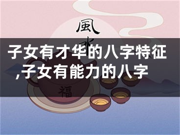 子女有才华的八字特征,子女有能力的八字