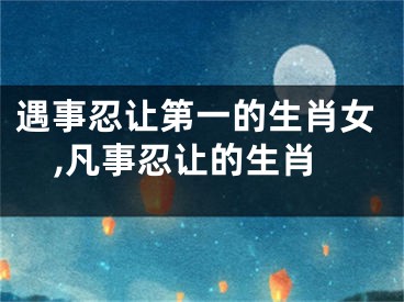 遇事忍让第一的生肖女,凡事忍让的生肖