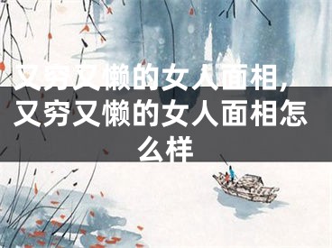 又穷又懒的女人面相,又穷又懒的女人面相怎么样