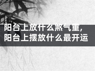 阳台上放什么煞气重,阳台上摆放什么最开运