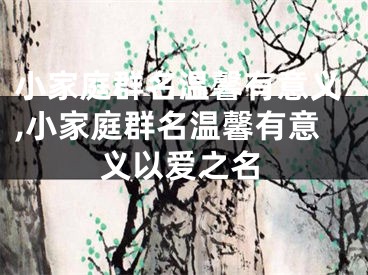 小家庭群名温馨有意义,小家庭群名温馨有意义以爱之名