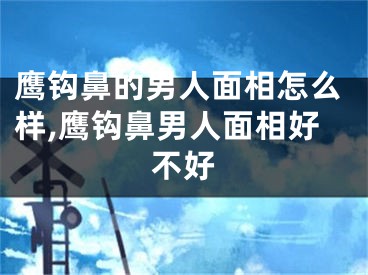 鹰钩鼻的男人面相怎么样,鹰钩鼻男人面相好不好