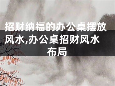 招财纳福的办公桌摆放风水,办公桌招财风水布局
