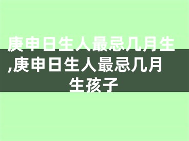 庚申日生人最忌几月生,庚申日生人最忌几月生孩子