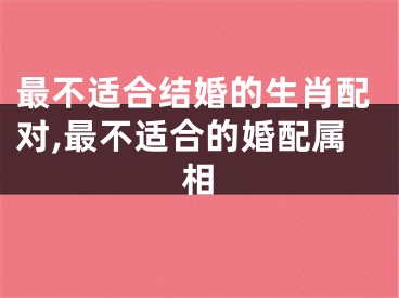 最不适合结婚的生肖配对,最不适合的婚配属相