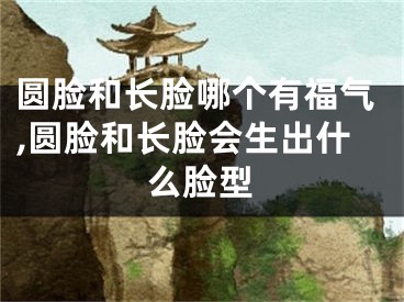 圆脸和长脸哪个有福气,圆脸和长脸会生出什么脸型