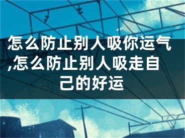 怎么防止别人吸你运气,怎么防止别人吸走自己的好运