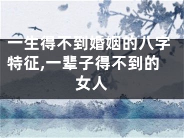 一生得不到婚姻的八字特征,一辈子得不到的女人