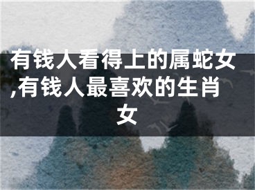 有钱人看得上的属蛇女,有钱人最喜欢的生肖女