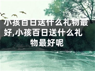 小孩百日送什么礼物最好,小孩百日送什么礼物最好呢
