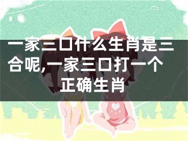 一家三口什么生肖是三合呢,一家三口打一个正确生肖