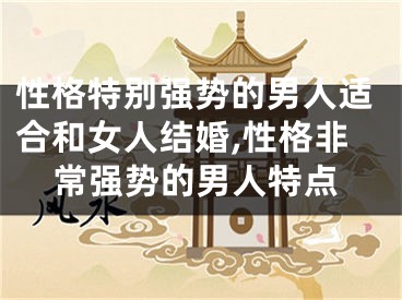 性格特别强势的男人适合和女人结婚,性格非常强势的男人特点