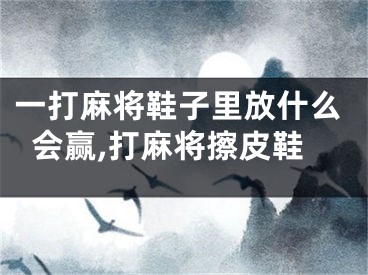 一打麻将鞋子里放什么会赢,打麻将擦皮鞋