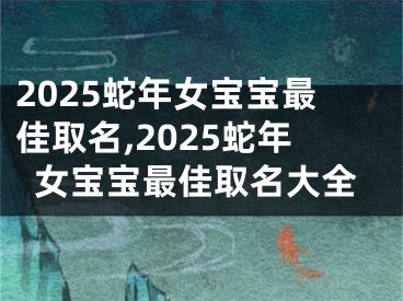 2025蛇年女宝宝最佳取名,2025蛇年女宝宝最佳取名大全