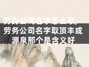 劳务公司名字怎么取,劳务公司名字取顶丰或源泉那个是含义好