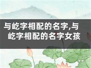 与屹字相配的名字,与屹字相配的名字女孩
