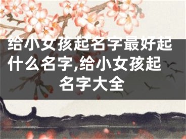 给小女孩起名字最好起什么名字,给小女孩起名字大全