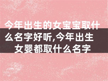 今年出生的女宝宝取什么名字好听,今年出生女婴都取什么名字