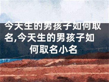 今天生的男孩子如何取名,今天生的男孩子如何取名小名