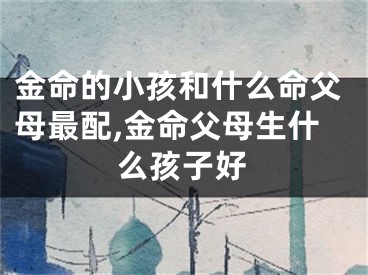 金命的小孩和什么命父母最配,金命父母生什么孩子好