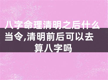 八字命理清明之后什么当令,清明前后可以去算八字吗