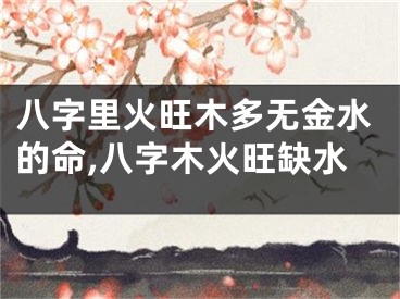 八字里火旺木多无金水的命,八字木火旺缺水
