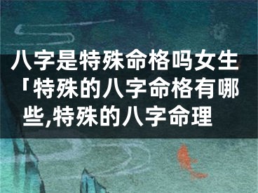 八字是特殊命格吗女生「特殊的八字命格有哪些,特殊的八字命理