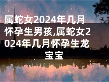 属蛇女2024年几月怀孕生男孩,属蛇女2024年几月怀孕生龙宝宝