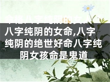命格八字纯阴的女人「八字纯阴的女命,八字纯阴的绝世好命八字纯阴女孩命是鬼道