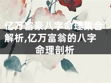 亿万富豪八字命理集合解析,亿万富翁的八字命理剖析