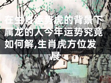 在生肖运势虎的背景下属龙的人今年运势究竟如何解,生肖虎方位发展