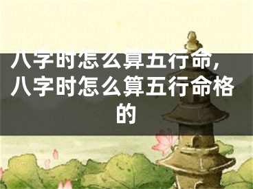 八字时怎么算五行命,八字时怎么算五行命格的