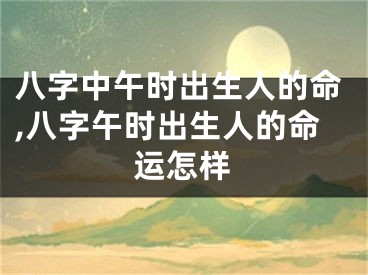 八字中午时出生人的命,八字午时出生人的命运怎样