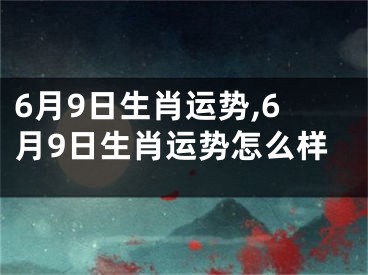 6月9日生肖运势,6月9日生肖运势怎么样