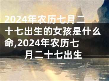 2024年农历七月二十七出生的女孩是什么命,2024年农历七月二十七出生