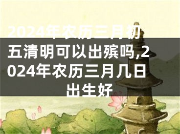 2024年农历三月初五清明可以出殡吗,2024年农历三月几日出生好