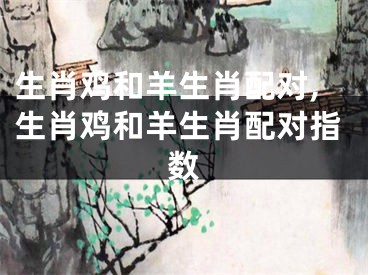 生肖鸡和羊生肖配对,生肖鸡和羊生肖配对指数