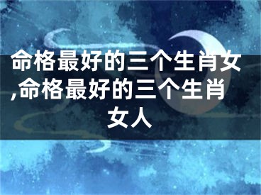 命格最好的三个生肖女,命格最好的三个生肖女人