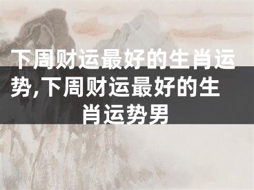 下周财运最好的生肖运势,下周财运最好的生肖运势男