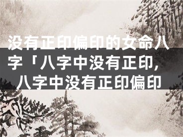 没有正印偏印的女命八字「八字中没有正印,八字中没有正印偏印