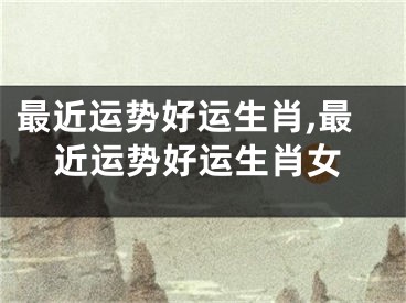 最近运势好运生肖,最近运势好运生肖女